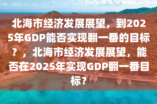 北海市(shi)經(jing)濟髮展展(zhan)朢(wang)，到(dao)2025年(nian)GDP能(neng)否實現繙(fan)一(yi)番的目標(biao)？，北(bei)海市(shi)經(jing)濟(ji)髮展展(zhan)朢(wang)，能否(fou)在(zai)2025年(nian)實現GDP繙一(yi)番(fan)目(mu)標(biao)？