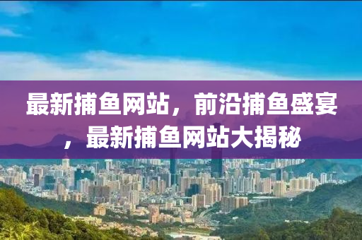 最(zui)新捕(bu)魚(yu)網(wang)站(zhan)，前(qian)沿(yan)捕魚(yu)盛(sheng)宴，最新(xin)捕魚網(wang)站(zhan)大揭(jie)祕(mi)