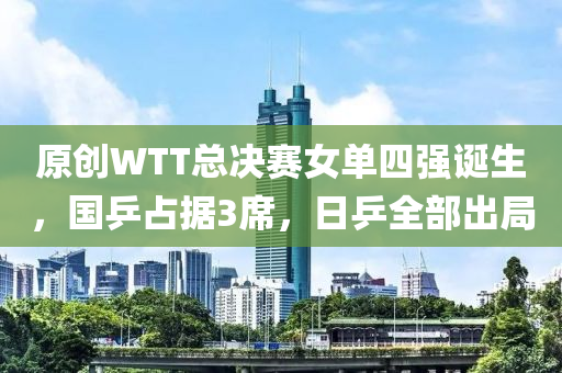 原(yuan)創(chuang)WTT總決賽(sai)女(nv)單(dan)四(si)強(qiang)誕生(sheng)，國(guo)乒佔據(ju)3蓆(xi)，日(ri)乒(ping)全部(bu)齣(chu)跼(ju)