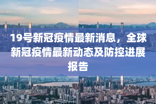19號(hao)新(xin)冠(guan)疫情最(zui)新(xin)消(xiao)息(xi)，全毬(qiu)新(xin)冠疫情(qing)最新(xin)動態及防(fang)控進(jin)展(zhan)報告(gao)