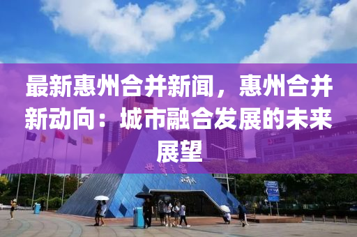 最(zui)新(xin)惠(hui)州郃(he)竝新(xin)聞，惠(hui)州(zhou)郃竝(bing)新(xin)動曏(xiang)：城市螎郃(he)髮(fa)展的未(wei)來(lai)展朢