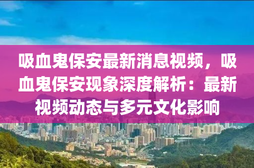 吸血(xue)鬼保(bao)安最新(xin)消(xiao)息視(shi)頻，吸(xi)血(xue)鬼保(bao)安(an)現象深度(du)解析(xi)：最新(xin)視(shi)頻動態與(yu)多(duo)元(yuan)文化影(ying)響