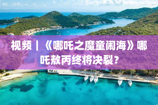 視(shi)頻(pin)｜《哪(na)吒之(zhi)魔(mo)童(tong)鬧海》哪吒(zha)敖丙終將決裂(lie)？
