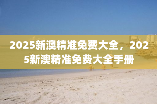 2025新澳(ao)精(jing)準免費(fei)大全(quan)，2025新(xin)澳精準(zhun)免(mian)費大全手(shou)冊(ce)