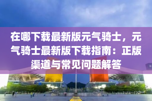 在哪下載最新(xin)版元(yuan)氣騎士，元氣(qi)騎(qi)士最(zui)新(xin)版(ban)下(xia)載指(zhi)南(nan)：正版渠道(dao)與常(chang)見(jian)問(wen)題(ti)解答