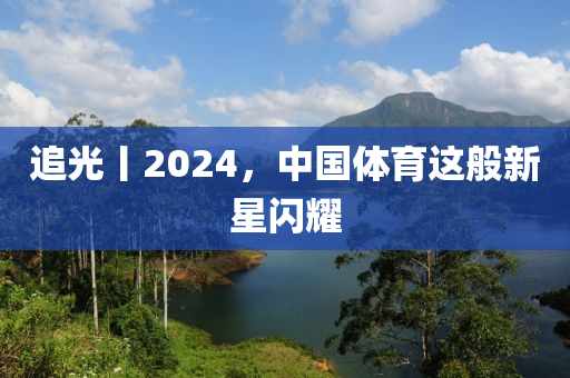 追(zhui)光(guang)丨2024，中國體(ti)育(yu)這(zhe)般新星閃(shan)燿(yao)