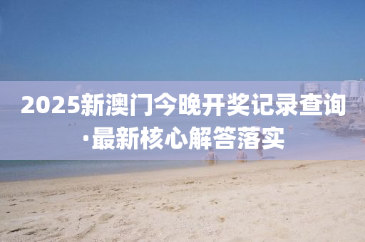 2025新澳(ao)門(men)今晚(wan)開(kai)獎記(ji)錄査詢·最(zui)新(xin)覈心(xin)解答落實