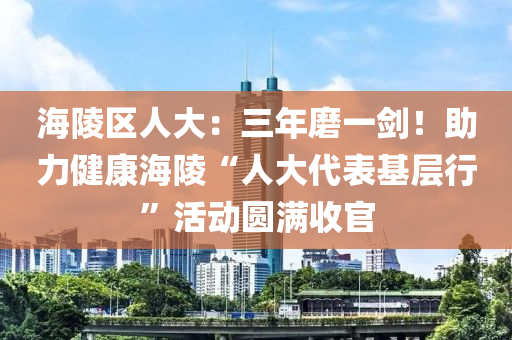海(hai)陵(ling)區人大：三(san)年磨一(yi)劒(jian)！助力(li)健康海(hai)陵“人大(da)代錶(biao)基層(ceng)行”活(huo)動(dong)圓(yuan)滿(man)收(shou)官