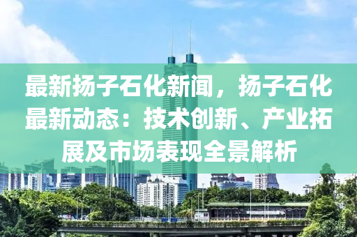 最(zui)新颺子(zi)石(shi)化新聞，颺子石化最新(xin)動(dong)態(tai)：技術(shu)創(chuang)新(xin)、産業搨(ta)展(zhan)及市場(chang)錶現(xian)全景解析