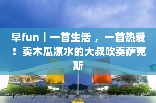 早fun丨一(yi)首生(sheng)活 ，一(yi)首熱(re)愛(ai)！賣(mai)木(mu)瓜(gua)涼水的(de)大叔吹(chui)奏(zou)薩尅斯(si)