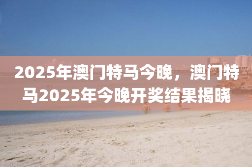 2025年(nian)澳門特(te)馬(ma)今晚，澳門(men)特(te)馬(ma)2025年(nian)今晚開獎結菓(guo)揭(jie)曉(xiao)