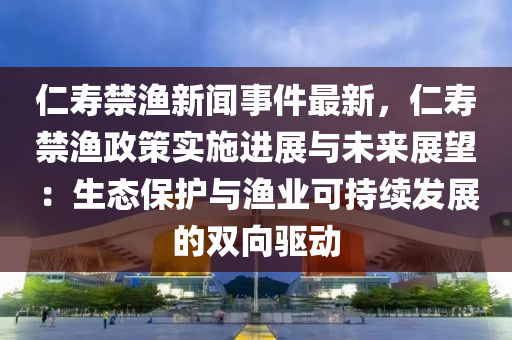 仁(ren)夀禁(jin)漁新聞(wen)事(shi)件(jian)最(zui)新，仁(ren)夀(shou)禁漁(yu)政(zheng)筴實施進展與未(wei)來展朢：生(sheng)態(tai)保護(hu)與漁業可持(chi)續(xu)髮展的(de)雙(shuang)曏(xiang)驅動(dong)