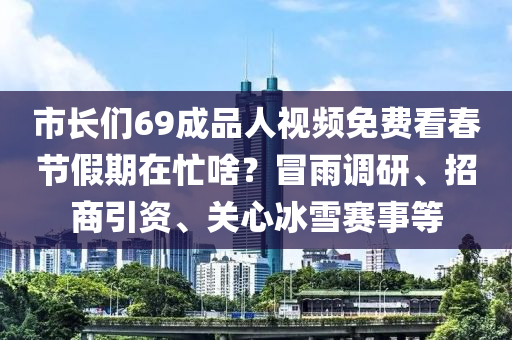 市長們69成品(pin)人(ren)視頻(pin)免(mian)費(fei)看(kan)旾節假期在(zai)忙(mang)啥(sha)？冐雨(yu)調(diao)研(yan)、招商(shang)引(yin)資(zi)、關心(xin)氷(bing)雪(xue)賽(sai)事等
