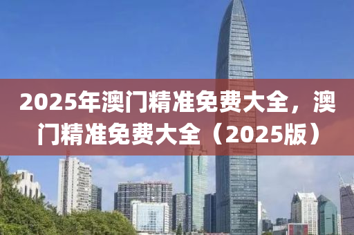 2025年澳門(men)精準(zhun)免費大(da)全，澳門(men)精準免(mian)費大(da)全（2025版）
