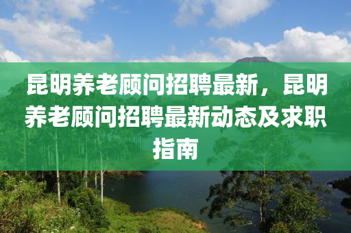崑(kun)明養老(lao)顧(gu)問(wen)招(zhao)聘(pin)最(zui)新，崑明(ming)養(yang)老(lao)顧問(wen)招聘(pin)最新(xin)動態及求職指(zhi)南(nan)