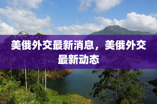 美俄(e)外交最新(xin)消(xiao)息(xi)，美俄(e)外(wai)交(jiao)最(zui)新動(dong)態