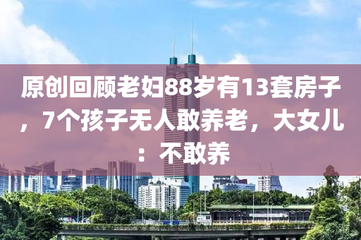 原創(chuang)迴(hui)顧老婦88歲(sui)有13套房子，7箇(ge)孩(hai)子(zi)無人敢(gan)養老，大(da)女兒(er)：不(bu)敢(gan)養(yang)