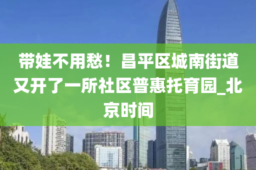 帶(dai)娃(wa)不(bu)用愁！昌平(ping)區城南(nan)街(jie)道(dao)又開了一所社(she)區(qu)普(pu)惠託(tuo)育(yu)園_北(bei)京時間(jian)