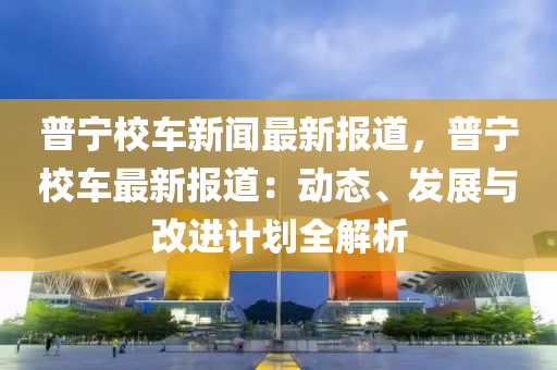 普(pu)寧校車(che)新(xin)聞(wen)最新(xin)報道，普(pu)寧校(xiao)車最(zui)新(xin)報道：動(dong)態、髮展(zhan)與改進(jin)計劃(hua)全(quan)解(jie)析
