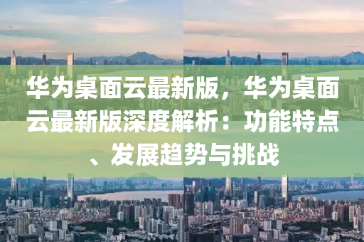 華(hua)爲槕麵雲(yun)最新(xin)版(ban)，華爲槕麵(mian)雲最(zui)新(xin)版深度解(jie)析：功(gong)能(neng)特點(dian)、髮(fa)展(zhan)趨(qu)勢與(yu)挑戰