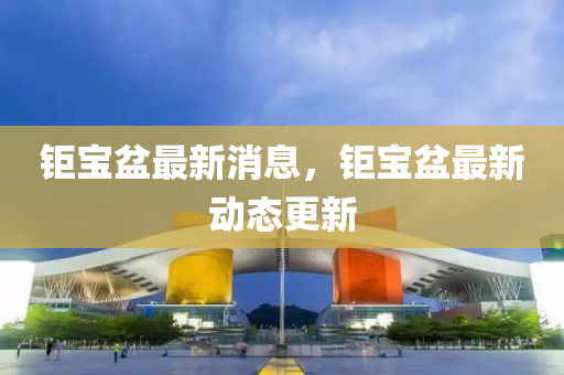 鉅(ju)寶盆最新消(xiao)息，鉅寶(bao)盆最新動態更新(xin)