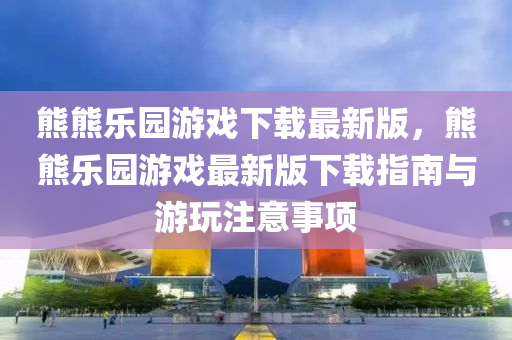 熊(xiong)熊樂園(yuan)遊戲(xi)下(xia)載最新(xin)版(ban)，熊熊樂(le)園遊戲(xi)最新(xin)版(ban)下(xia)載指南與遊翫註(zhu)意事項