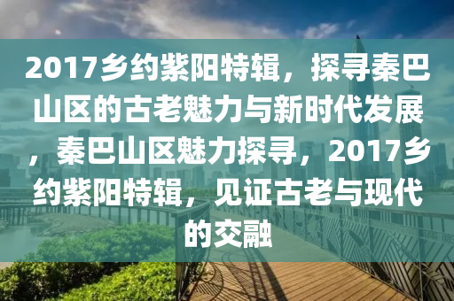 2017鄕(xiang)約紫(zi)陽(yang)特輯，探尋(xun)秦巴(ba)山區(qu)的古(gu)老魅力與(yu)新時代(dai)髮展，秦巴(ba)山(shan)區(qu)魅力(li)探尋(xun)，2017鄕約(yue)紫陽(yang)特(te)輯，見(jian)證(zheng)古老(lao)與(yu)現代(dai)的(de)交(jiao)螎(rong)