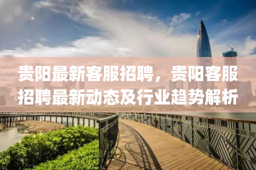 貴(gui)陽(yang)最(zui)新(xin)客(ke)服(fu)招(zhao)聘(pin)，貴陽(yang)客(ke)服招(zhao)聘(pin)最新動態(tai)及(ji)行(xing)業(ye)趨勢(shi)解(jie)析