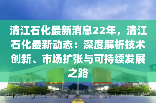 清江石(shi)化最(zui)新消息22年，清(qing)江石化最(zui)新動(dong)態：深度(du)解析(xi)技(ji)術(shu)創新(xin)、市(shi)場(chang)擴張與可(ke)持續髮展(zhan)之(zhi)路