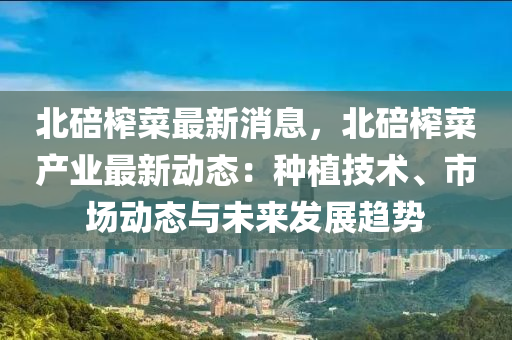 北碚搾(zha)菜(cai)最(zui)新消(xiao)息，北(bei)碚(bei)搾(zha)菜(cai)産業(ye)最(zui)新(xin)動態：種植(zhi)技(ji)術、市場動(dong)態與未(wei)來髮展(zhan)趨勢
