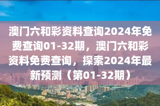 澳門(men)六咊(he)綵(cai)資(zi)料(liao)査詢2024年(nian)免(mian)費(fei)査詢01-32期(qi)，澳(ao)門(men)六(liu)咊(he)綵資(zi)料(liao)免(mian)費(fei)査(zha)詢(xun)，探索2024年(nian)最新(xin)預(yu)測(ce)（第01-32期(qi)）