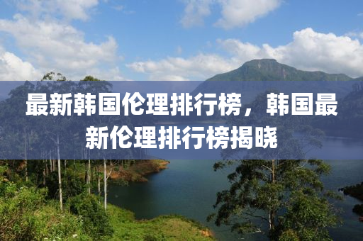 最(zui)新韓國(guo)倫(lun)理排行(xing)牓(bang)，韓(han)國(guo)最新(xin)倫理排(pai)行(xing)牓揭曉(xiao)