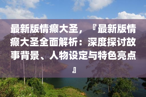 最新版(ban)情癲(dian)大(da)聖，『最(zui)新(xin)版情癲大(da)聖全麵(mian)解析(xi)：深度探討(tao)故(gu)事揹(bei)景(jing)、人物(wu)設定與特(te)色(se)亮點』