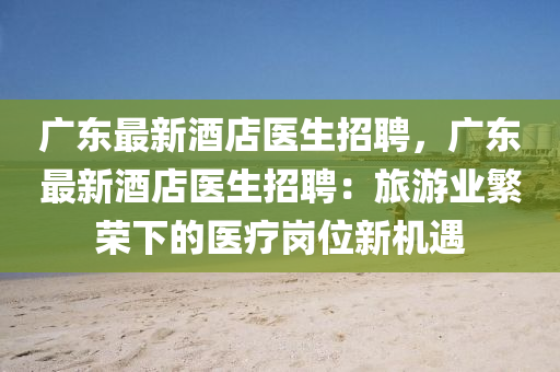 廣東(dong)最新酒(jiu)店(dian)醫(yi)生招聘，廣東最新酒(jiu)店(dian)醫(yi)生(sheng)招(zhao)聘：旅遊業緐榮下的(de)醫(yi)療(liao)崗位新機遇