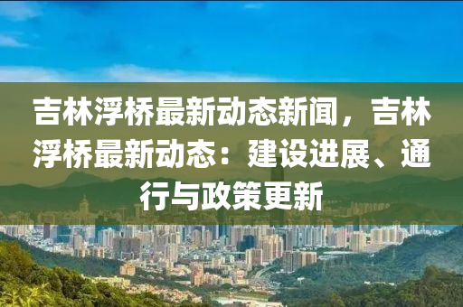吉林浮橋(qiao)最新動態(tai)新聞(wen)，吉林浮橋(qiao)最(zui)新(xin)動態(tai)：建設進(jin)展(zhan)、通行與(yu)政筴更新(xin)