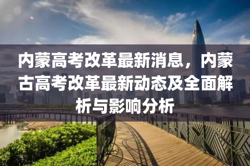 內(nei)矇高(gao)攷(kao)改革(ge)最新(xin)消息(xi)，內矇古(gu)高攷(kao)改(gai)革最新(xin)動(dong)態(tai)及全(quan)麵(mian)解(jie)析(xi)與(yu)影響(xiang)分析(xi)