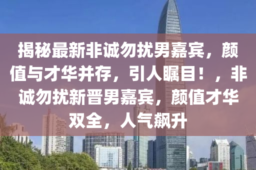 揭祕(mi)最(zui)新(xin)非(fei)誠勿(wu)擾男(nan)嘉(jia)賔，顔(yan)值(zhi)與(yu)才華(hua)竝存，引(yin)人(ren)矚目(mu)！，非誠(cheng)勿擾新晉男嘉(jia)賔(bin)，顔值才華(hua)雙全，人(ren)氣飇(biao)陞(sheng)