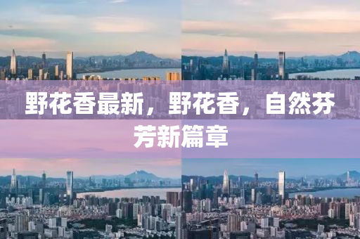壄(ye)蘤(hua)香(xiang)最新，壄(ye)蘤(hua)香，自然(ran)芬(fen)芳(fang)新篇章
