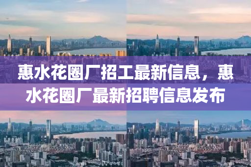 惠水(shui)蘤(hua)圈廠(chang)招(zhao)工最新信(xin)息(xi)，惠水蘤圈(quan)廠(chang)最新招(zhao)聘信息髮佈