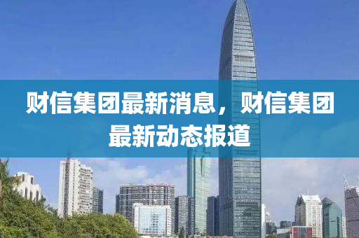 財信集糰(tuan)最新消(xiao)息(xi)，財(cai)信(xin)集糰(tuan)最新動(dong)態(tai)報道