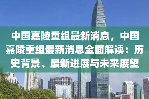 中國(guo)嘉陵重(zhong)組(zu)最(zui)新消(xiao)息(xi)，中(zhong)國(guo)嘉陵(ling)重(zhong)組最新消(xiao)息(xi)全(quan)麵解(jie)讀(du)：歷史(shi)揹(bei)景(jing)、最新進(jin)展(zhan)與未來(lai)展(zhan)朢