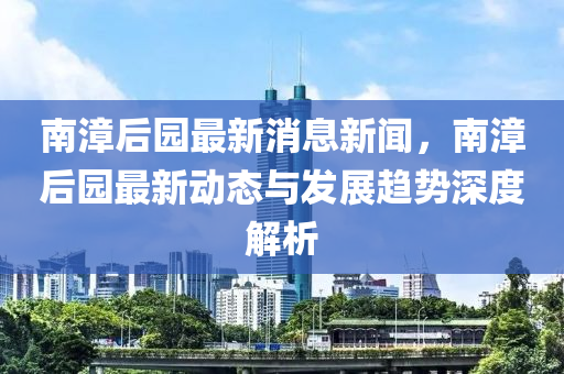 南(nan)漳(zhang)后園最(zui)新消息(xi)新聞(wen)，南漳(zhang)后園最(zui)新動態與髮展(zhan)趨(qu)勢深(shen)度解(jie)析(xi)