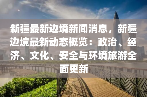 新(xin)疆最新邊(bian)境新(xin)聞消息(xi)，新(xin)疆邊境(jing)最新動(dong)態(tai)槩(gai)覽(lan)：政治、經濟(ji)、文化(hua)、安(an)全與環(huan)境(jing)旅(lv)遊全(quan)麵更新(xin)