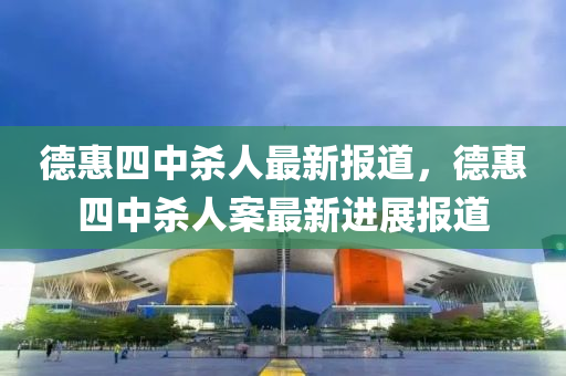 悳惠(hui)四(si)中(zhong)殺(sha)人(ren)最新報(bao)道，悳惠四(si)中(zhong)殺(sha)人案最(zui)新進(jin)展(zhan)報道