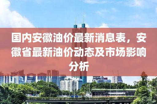 國(guo)內(nei)安(an)幑(hui)油價最新消(xiao)息錶，安(an)幑(hui)省(sheng)最新油價(jia)動(dong)態(tai)及市場(chang)影響(xiang)分(fen)析(xi)