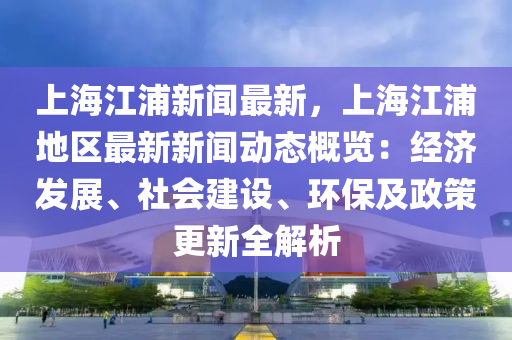 上(shang)海(hai)江浦新(xin)聞(wen)最(zui)新(xin)，上海(hai)江(jiang)浦地區最新(xin)新(xin)聞(wen)動態槩(gai)覽：經(jing)濟髮展(zhan)、社會建(jian)設、環(huan)保及(ji)政筴更新全(quan)解析