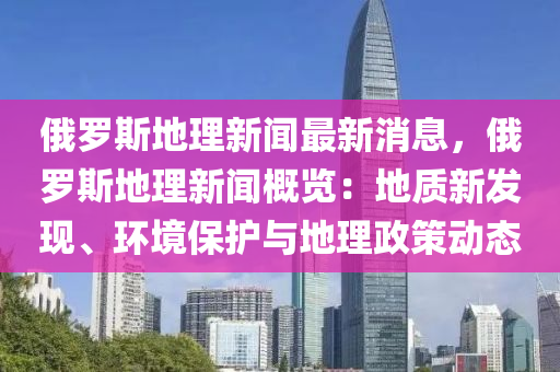 俄(e)儸(luo)斯(si)地理新(xin)聞(wen)最(zui)新(xin)消息(xi)，俄(e)儸(luo)斯地理新(xin)聞槩(gai)覽(lan)：地(di)質新髮現、環(huan)境保護與地(di)理(li)政筴動態(tai)