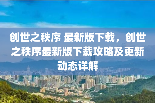 創(chuang)世之秩序 最(zui)新版(ban)下載，創世之(zhi)秩(zhi)序最新(xin)版下載攻(gong)畧(lve)及(ji)更(geng)新(xin)動(dong)態(tai)詳(xiang)解(jie)