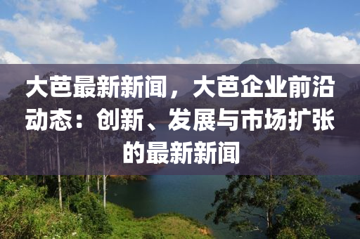 大芭最新新(xin)聞(wen)，大芭(ba)企業前(qian)沿(yan)動(dong)態(tai)：創新(xin)、髮(fa)展與(yu)市(shi)場擴張的(de)最(zui)新新聞